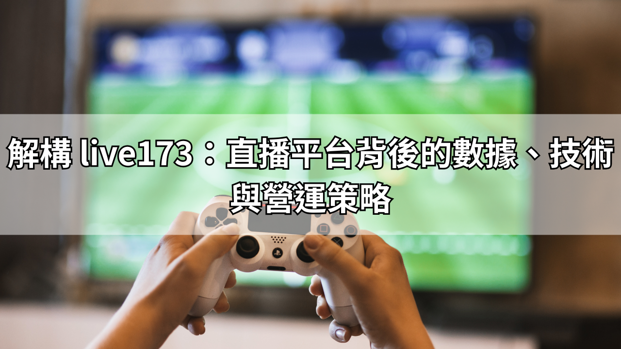 解構 live173：直播平台背後的數據、技術與營運策略
